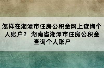 怎样在湘潭市住房公积金网上查询个人账户？ 湖南省湘潭市住房公积金查询个人账户